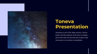 Toneva
Presentation
Astronomy is one of the oldest sciences. Ancient
people used the positions of the stars to navigate,
and to find when was the best time to plant crops.
Astronomy is very similar to astrophysics.
 