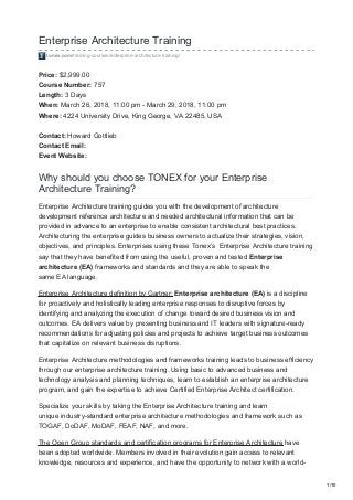 Enterprise Architecture Training
tonex.com/training-courses/enterprise-architecture-training/
Price: $2,999.00
Course Number: 757
Length: 3 Days
When: March 26, 2018, 11:00 pm - March 29, 2018, 11:00 pm
Where: 4224 University Drive, King George, VA 22485, USA
Contact: Howard Gottlieb
Contact Email:
Event Website:
Why should you choose TONEX for your Enterprise
Architecture Training?
Enterprise Architecture training guides you with the development of architecture
development reference architecture and needed architectural information that can be
provided in advance to an enterprise to enable consistent architectural best practices.
Architecturing the enterprise guides business owners to actualize their strategies, vision,
objectives, and principles. Enterprises using these Tonex’s Enterprise Architecture training
say that they have benefited from using the useful, proven and tested Enterprise
architecture (EA) frameworks and standards and they are able to speak the
same EA language.
Enterprise Architecture definition by Gartner: Enterprise architecture (EA) is a discipline
for proactively and holistically leading enterprise responses to disruptive forces by
identifying and analyzing the execution of change toward desired business vision and
outcomes. EA delivers value by presenting business and IT leaders with signature-ready
recommendations for adjusting policies and projects to achieve target business outcomes
that capitalize on relevant business disruptions.
Enterprise Architecture methodologies and frameworks training leads to business efficiency
through our enterprise architecture training. Using basic to advanced business and
technology analysis and planning techniques, learn to establish an enterprise architecture
program, and gain the expertise to achieve Certified Enterprise Architect certification.
Specialize your skills by taking the Enterprise Architecture training and learn
unique industry-standard enterprise architecture methodologies and framework such as
TOGAF, DoDAF, MoDAF, FEAF, NAF, and more.
The Open Group standards and certification programs for Enterprise Architecture have
been adopted worldwide. Members involved in their evolution gain access to relevant
knowledge, resources and experience, and have the opportunity to network with a world-
1/10
 