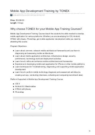 Mobile App Development Training by TONEX
tonex.com/training-courses/mobile-app-development/
Price: $3,999.00
Length: 4 Days
Why choose TONEX for your Mobile App Training Courses?
Mobile App Development Training Courses teach the students the skills needed to develop
mobile application for various platforms. Whether you are developing for iOS, Android,
HTML5 with jQuery, PhoneGap, get mobile application development skills you need by
attending this course.
Program Objectives:
Learn about common, relevant mobile architecture frameworks and use them in
diagnosing and assessing mobile architectures
Learn about mobile application architecture, infrastructure design, security,
performance, technology build and deployment activities
Learn how to refine and enhance mobile architectures and frameworks
Experience in developing mobile web application for iPhone or other mobile platforms
Learn techniques for Troubleshooting, diagnosing, and supporting mobile application
development
Learn how to perform mobile technology diagnosis and assessment activities (ie,
creating surveys, conducting interviews, collecting and comparing benchmark data)
Platform Supported in Mobile App Development Training Course:
iOS 9
Android 6.0 Marshmallow
HTML5 with jQuery
PhoneGap
1/2
 