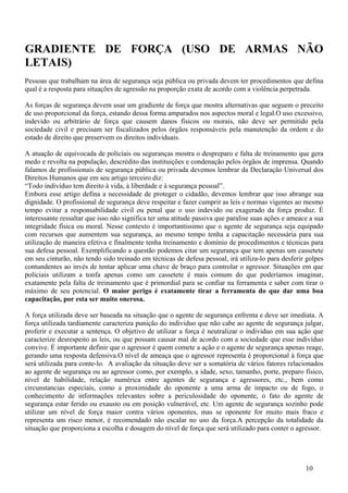 GRADIENTE DE FORÇA (USO DE ARMAS NÃO
LETAIS)
Pessoas que trabalham na área de segurança seja pública ou privada devem ter procedimentos que defina
qual é a resposta para situações de agressão na proporção exata de acordo com a violência perpetrada.

As forças de segurança devem usar um gradiente de força que mostra alternativas que seguem o preceito
de uso proporcional da força, estando dessa forma amparados nos aspectos moral e legal.O uso excessivo,
indevido ou arbitrário de força que causem danos físicos ou morais, não deve ser permitido pela
sociedade civil e precisam ser fiscalizados pelos órgãos responsáveis pela manutenção da ordem e do
estado de direito que preservem os direitos individuais.

A atuação de equivocada de policiais ou seguranças mostra o despreparo e falta de treinamento que gera
medo e revolta na população, descrédito das instituições e condenação pelos órgãos de imprensa. Quando
falamos de profissionais de segurança pública ou privada devemos lembrar da Declaração Universal dos
Direitos Humanos que em seu artigo terceiro diz:
“Todo indivíduo tem direito à vida, à liberdade e à segurança pessoal”.
Embora esse artigo defina a necessidade de proteger o cidadão, devemos lembrar que isso abrange sua
dignidade. O profissional de segurança deve respeitar e fazer cumprir as leis e normas vigentes ao mesmo
tempo evitar a responsabilidade civil ou penal que o uso indevido ou exagerado da força produz. É
interessante ressaltar que isso não significa ter uma atitude passiva que paralise suas ações e ameace a sua
integridade física ou moral. Nesse contexto é importantíssimo que o agente de segurança seja equipado
com recursos que aumentem sua segurança, ao mesmo tempo tenha a capacitação necessária para sua
utilização de maneira efetiva e finalmente tenha treinamento e domínio de procedimentos e técnicas para
sua defesa pessoal. Exemplificando a questão podemos citar um segurança que tem apenas um cassetete
em seu cinturão, não tendo sido treinado em técnicas de defesa pessoal, irá utiliza-lo para desferir golpes
contundentes ao invés de tentar aplicar uma chave de braço para controlar o agressor. Situações em que
policiais utilizam a tonfa apenas como um cassetete é mais comum do que poderíamos imaginar,
exatamente pela falta de treinamento que é primordial para se confiar na ferramenta e saber com tirar o
máximo de seu potencial. O maior perigo é exatamente tirar a ferramenta do que dar uma boa
capacitação, por esta ser muito onerosa.

A força utilizada deve ser baseada na situação que o agente de segurança enfrenta e deve ser imediata. A
força utilizada tardiamente caracteriza punição do individuo que não cabe ao agente de segurança julgar,
proferir e executar a sentença. O objetivo de utilizar a força é neutralizar o individuo em sua ação que
caracterize desrespeito as leis, ou que possam causar mal de acordo com a sociedade que esse indivíduo
convive. É importante definir que o agressor é quem comete a ação e o agente de segurança apenas reage,
gerando uma resposta defensiva.O nível de ameaça que o agressor representa é proporcional à força que
será utilizada para conte-lo. A avaliação da situação deve ser a somatória de vários fatores relacionados
ao agente de segurança ou ao agressor como, por exemplo, a idade, sexo, tamanho, porte, preparo físico,
nível de habilidade, relação numérica entre agentes de segurança e agressores, etc., bem como
circunstancias especiais, como a proximidade do oponente a uma arma de impacto ou de fogo, o
conhecimento de informações relevantes sobre a periculosidade do oponente, o fato do agente de
segurança estar ferido ou exausto ou em posição vulnerável, etc. Um agente de segurança sozinho pode
utilizar um nível de força maior contra vários oponentes, mas se oponente for muito mais fraco e
representa um risco menor, é recomendado não escalar no uso da força.A percepção da totalidade da
situação que proporciona a escolha e dosagem do nível de força que será utilizado para conter o agressor.




                                                                                                     10
 