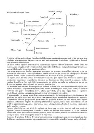 Níveis de Gradiente de Força                               Nível de Ameaça
                                                                                   Mais Força
                                             Força letal            Armas
                          Armas não letais
    Meios não letais                                          Agressão física
                          Golpes contundentes                                     Reativo

                       Chave de braço
      Controle                                     Resistência
                       Ponto de pressão

                        Ordem
     Negociação                           Ameaça verbal
                        Aviso
                                                                     Preventivo
                                        Posicionamento
     Menos Força          Presença
                                        Postura

O policial militar, uniformizado é um fator inibidor, onde apenas sua presença pode evitar que uma ação
criminosa seja consumada. Desta forma um bom policiamento de determinada região tende a diminuir
seus índices de criminalidade.
Em casos onde o agressor está nervoso é recomendado negociar tentando diminuir a tensão, como por
exemplo, se a situação envolve reféns um bom negociador pode fazer o marginal se entregar preservando
tanto a vida do próprio marginal quanto dos reféns.
Uma situação com um familiar nervoso ou um agente de segurança em público, devemos optar por
técnicas que não causem constrangimento ao mesmo tempo em que preservam a integridade física do
agressor. Nesses casos é altamente recomendado o uso de chaves de braço, por exemplo.
Em alguns casos por não termos o treinamento necessário para aplicar uma técnica de controle para
restringir os movimentos ou conduzir a pessoa, o uso de armas não letais, intimida o agressor e inibe a
escalada da violência. Será mais difícil avançar contra um policial que exibe sua tonfa ou que usa um gás
de pimenta, a pessoa não continuará sua agressão sem enxergar.
Em situações onde há mais de um agressor e estamos sozinhos, não é recomendado tentar aplicar uma
técnica de controle. Enquanto imobilizamos um, o outro elemento pode atacar, desta forma, ao invés de
controlar, um golpe contundente (soco, chute, cotovelada, etc.), não expõe tanto o segurança
possibilitando eliminar a ameaça rapidamente se tiver o treinamento necessário.
A última opção é o uso de armas letais, apenas em situações de legítima defesa, especificadas na lei,
justificam seu uso. É importante o bom senso e a responsabilidade, além é claro do treinamento adequado.
É importante ressaltar que podemos pular etapas no gradiente de força, se uma pessoa estava apenas
agredindo verbalmente o agente de segurança e tentávamos negociar, se este escala na violência e tira um
revólver repentinamente, podemos fazer uso de meios letais para nos defender. O momento é que decide
qual é a melhor resposta.
Existem sub-níveis em cada nível de gradiente de força, por exemplo, imagine onde um agente de
segurança tenta retirar uma pessoa de um local, sorrimos e pedimos educadamente, se ele não concorda,
aumentamos o tom e solicitamos com maior ênfase, se ele nos ofende, usamos um comando autoritário e
assim por diante e estávamos apenas no nível da negociação.
Os níveis de gradiente de força devem ser constantemente treinados para que em uma situação de risco
decidirmos imediatamente nossas respostas de maneira correta, diferenciando o bom do mal profissional.


                                                                                                  11
 