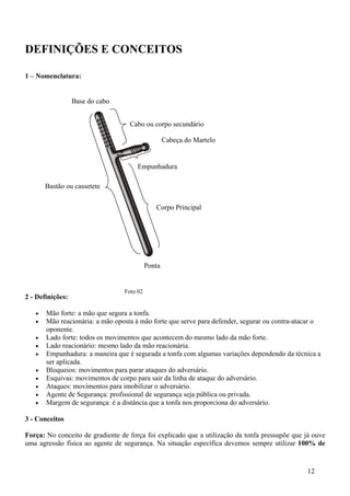 DEFINIÇÕES E CONCEITOS

1 – Nomenclatura:


                  Base do cabo


                                   Cabo ou corpo secundário

                                                   Cabeça do Martelo


                                      Empunhadura

       Bastão ou cassetete


                                              Corpo Principal




                                           Ponta


                                 Foto 02
2 - Definições:

   •   Mão forte: a mão que segura a tonfa.
   •   Mão reacionária: a mão oposta à mão forte que serve para defender, segurar ou contra-atacar o
       oponente.
   •   Lado forte: todos os movimentos que acontecem do mesmo lado da mão forte.
   •   Lado reacionário: mesmo lado da mão reacionária.
   •   Empunhadura: a maneira que é segurada a tonfa com algumas variações dependendo da técnica a
       ser aplicada.
   •   Bloqueios: movimentos para parar ataques do adversário.
   •   Esquivas: movimentos de corpo para sair da linha de ataque do adversário.
   •   Ataques: movimentos para imobilizar o adversário.
   •   Agente de Segurança: profissional de segurança seja pública ou privada.
   •   Margem de segurança: é a distância que a tonfa nos proporciona do adversário.

3 - Conceitos

Força: No conceito de gradiente de força foi explicado que a utilização da tonfa pressupõe que já ouve
uma agressão física ao agente de segurança. Na situação específica devemos sempre utilizar 100% de


                                                                                               12
 