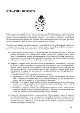 SITUAÇÕES DE RISCO:




Profissionais de segurança pública e privada encontram enormes dificuldades para executar suas funções.
Existe a falta de investimento, o que acarreta falta de recursos, melhor aparelhamento das forças de
segurança e principalmente falta de treinamento adequado – físico, técnico e psicológico. Outros pontos
são as condições adversas impostas pela sociedade como uma melhor distribuição de renda que eleva o
índice de criminalidade, perda de valores morais e banalização da violência.

Existem diversas situações que podem evidenciar a necessidade do uso da tonfa, para cada grau de risco
ou ameaça existe um nível de resposta correspondente, sempre respeitando o gradiente de força para
evitar o uso desnecessário da força, iremos abaixo descrever algumas delas:

   a) Cidadão comum, em surto de raiva: Reações explosivas originadas por situações de stress são
      comuns, principalmente em grandes centros urbanos. Normalmente o motivo inicial é sempre
      banal. O uso da tonfa se justifica se a pessoa usar um objeto (pedaço de pau, faca, correntes, etc.)
      que apresente risco para o agente de segurança. É importante evitar golpes traumatizantes dando
      ênfase em técnicas de controle (chaves de braço ou imobilizações).

   b) Marginais: O marginal analisa duas coisas na hora de consumar uma ação criminosa – o risco que
      ele irá ter e o benefício que ganhará se perpetrar seu delito. O uso da tonfa se justifica quando o
      marginal resiste a prisão, ou ameaça a vida do agente de segurança com qualquer objeto que não
      seja uma arma de fogo. A resposta agora pode ser mais contundente, podendo aplicar golpes
      traumatizantes. O marginal não quer ser preso e a resistência implica uma motivação para tirar a
      vida do agente de segurança.
      Existem três elementos básicos para a pessoa cometer um crime:
      b.1 Oportunidade: Já ouviu dizer que a oportunidade faz o ladrão, ou imagine em uma situação
          onde há um saque em uma loja, todos estão levando alguma coisa, será que você não faria o
          mesmo? Não precisa responder é só um exemplo de oportunidade.
      b.2 Intenção: Todo marginal quando escolhe sua vítima quer alguma coisa, furtar, roubar, matar,
          cometer uma violência sexual, etc. É importantíssimo saber a intenção para saber o nível de
          ameaça e qual é a melhor linha de ação a seguir.
      b.3 Habilidade: O marginal é covarde e quer ter superioridade sobre sua vítima, é comum escolher
          uma pessoa por estar distraída ou aparentar fragilidade. A habilidade não envolve apenas saber
          ou não usar uma arma, mas principalmente saber escolher sua vítima.

   c) Pessoa com problemas psicológicos em surto psicótico: Nessas situações o agente de segurança
      deve ter extrema cautela, a pessoa pode aparentar passividade e subitamente começar a agressão
      com extrema violência. O nível de força física e de sensibilidade à dor pode estar alterado o que
      dificulta técnicas de imobilização. O uso da tonfa da uma margem de segurança e aumenta a
      capacidade de imobilizar o indivíduo.


                                                                                                   19
 