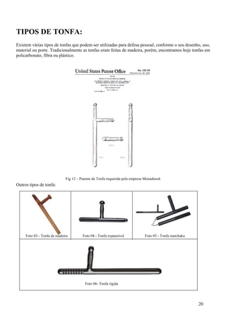 TIPOS DE TONFA:
Existem várias tipos de tonfas que podem ser utilizadas para defesa pessoal, conforme o seu desenho, uso,
material ou porte. Tradicionalmente as tonfas eram feitas de madeira, porém, encontramos hoje tonfas em
policarbonato, fibra ou plástico.




                             Fig 12 – Patente da Tonfa requerida pela empresa Monadnock
Outros tipos de tonfa:




     Foto 03 - Tonfa de madeira        Foto 04 - Tonfa expansível            Foto 05 - Tonfa nunchaku




                                        Foto 06- Tonfa rígida




                                                                                                        20
 