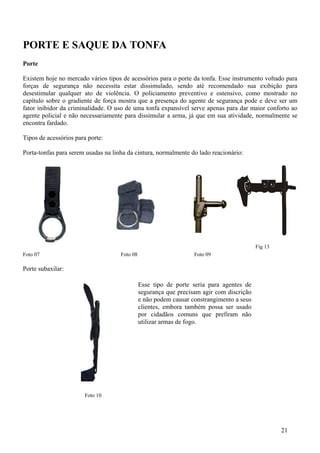 PORTE E SAQUE DA TONFA
Porte

Existem hoje no mercado vários tipos de acessórios para o porte da tonfa. Esse instrumento voltado para
forças de segurança não necessita estar dissimulado, sendo até recomendado sua exibição para
desestimular qualquer ato de violência. O policiamento preventivo e ostensivo, como mostrado no
capítulo sobre o gradiente de força mostra que a presença do agente de segurança pode e deve ser um
fator inibidor da criminalidade. O uso de uma tonfa expansível serve apenas para dar maior conforto ao
agente policial e não necessariamente para dissimular a arma, já que em sua atividade, normalmente se
encontra fardado.

Tipos de acessórios para porte:

Porta-tonfas para serem usadas na linha da cintura, normalmente do lado reacionário:




                                                                                           Fig 13
Foto 07                              Foto 08                       Foto 09

Porte subaxilar:

                                               Esse tipo de porte seria para agentes de
                                               segurança que precisam agir com discrição
                                               e não podem causar constrangimento a seus
                                               clientes, embora também possa ser usado
                                               por cidadãos comuns que prefiram não
                                               utilizar armas de fogo.




                       Foto 10




                                                                                                    21
 
