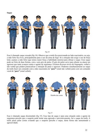 Saque




                                                Fig 14

Esse é chamado saque cruzado (fig 14). Observe que a tonfa fica posicionada no lado reacionário, ou seja,
a mão forte fica livre, principalmente para o uso da arma de fogo. Se a situação não exige o uso de força
letal, usamos a mão forte (que temos maior força e habilidade motora) para efetuar o saque. Esse saque
pode ser feito de duas formas, com e sem giro de pulso. O giro de pulso serve para afastar ou atacar um
agressor que tente avançar contra o agente de segurança. Existem diversos níveis de linguagem, verbal e
não verbal que podem potencializar a intenção de parar o agressor. Podemos simultaneamente ao saque
da tonfa fazer um comando com a mão reacionária de “pare” (sinal não verbal) junto com um comando
vocal de “pare” (sinal verbal).




                                                         Detalhe das costas




                                                    Fig 15
Esse é chamado saque dissimulado (fig 15). Esse tipo de saque é para uma situação onde o agente de
segurança percebe que o suspeito pode tentar uma agressão e preventivamente, faz o saque da tonfa. A
tonfa passa pelas costas evitando que o suspeito perceba o saque, desta forma não aumentando a
agressividade.


                                                                                                  22
 