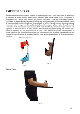 EMPUNHADURAS
Havendo uma escalada da violência, o agente de segurança pode sacar a tonfa como forma de intimidação
do suspeito, a atitude embora possa parecer violenta, pode muitas vezes evitar o confronto. A
empunhadura no caso da tonfa assume uma grande importância. Uma boa empunhadura mostra a
efetividade, os tipos de ângulos de ataque principais que serão empregados, os tipos de técnicas de chaves
de braço, condução ou imobilização e a força colocada no golpe. O grande segredo das nossas técnicas
consiste em primeiro lugar em saber qual empunhadura será usada para aplicar o golpe desejado. A tonfa
é uma arma muito mais versátil que o cassetete, desta forma foi adotada por inúmeras forças policiais e de
segurança ao redor do mundo. A arma concede maior margem de segurança (fig 16), observe que o
agente de segurança fica fora do raio de ação da faca, a tonfa permite isso por seu maior tamanho, ao
mesmo tempo em que a empunhadura permite que o instrumento seja facilmente transformado em uma
extensão do braço do agente de segurança (foto 11) o que permite maior número de técnicas defensivas e
ofensivas.
                     Margem de Segurança




                                                               Foto 11
                          Fig 16

Guarda Curta:




                                                 Foto 12


                                                                                                   23
 
