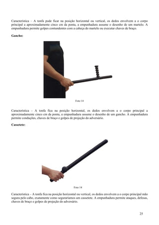Característica – A tonfa pode ficar na posição horizontal ou vertical, os dedos envolvem a o corpo
principal a aproximadamente cinco cm da ponta, a empunhadura assume o desenho de um martelo. A
empunhadura permite golpes contundentes com a cabeça do martelo ou executar chaves de braço.

Gancho:




                                                 Foto 14


Característica – A tonfa fica na posição horizontal, os dedos envolvem a o corpo principal a
aproximadamente cinco cm da ponta, a empunhadura assume o desenho de um gancho. A empunhadura
permite conduções, chaves de braço e golpes de projeção do adversário.

Cassetete:




                                                Foto 14

Característica – A tonfa fica na posição horizontal ou vertical, os dedos envolvem a o corpo principal mão
segura pelo cabo, exatamente como seguraríamos um cassetete. A empunhadura permite ataques, defesas,
chaves de braço e golpes de projeção do adversário.


                                                                                                   25
 