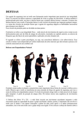 DEFESAS
Um agente de segurança tem na tonfa uma ferramenta muito importante para preservar sua integridade
física. O conceito de defesa expressa a capacidade de evitar os golpes do adversário. A defesa também é
potencializada pela tonfa, seu peso e dureza fazem que a própria defesa lesione o atacante. Existem oito
defesas básicas com a tonfa. O princípio básico é criar círculos de proteção que impeçam qualquer ataque,
e a soma dos círculos de proteção fazem que o agente de segurança adquira as habilidades necessárias
para alcançar esse objetivo.
Esse círculo de proteção pode ser dividido em duas partes:

O primeiro se refere a sua integridade física – onde através de movimentos de esquiva com o corpo ou em
deslocamentos para sair da linha de ataque do adversário, mostrados no capítulo anterior, ou através de
bloqueios que são fáceis de serem aprendidos e aplicados em uma situação real.

O segundo se refere à parte psicológica, ou seja, sua consciência defensiva e de sobrevivência. Esse
círculo é muitas vezes desprezado por estilos tradicionais de artes marciais que não treinam a pessoa a ter
controle emocional em um combate real.

Defesas com Empunhadura Natural




           Foto 18            Foto 19           Foto 20            Foto 21            Foto 22
O próprio nome acaba revelando a característica mais importante dessa forma de executar a defesa com a
tonfa. Observe que a tonfa se transforma em uma extensão do braço do agente de segurança, por isso o
nome de defesa em empunhadura natural. O círculo de proteção atinge todos os lados possíveis de ataque
pelo marginal. A partir da posição de ataque (foto 18) iremos iniciar uma seqüência de movimentos
defensivos:

1) Defesa alta (fotos 19 e 23) – a mão forte executa um movimento ascendente enquanto a mão
reacionária ajuda na capacidade de parar o golpe auxiliando a defesa, porém, é importante não envolver a
tonfa com os dedos e sim aparar colocando a palma da mão como apoio e os dedos permanecerem
entendidos, isso evita uma lesão caso o golpe atinja essa região. Evite colocar a cabeça do martelo sobre a


                                                                                                    30
 