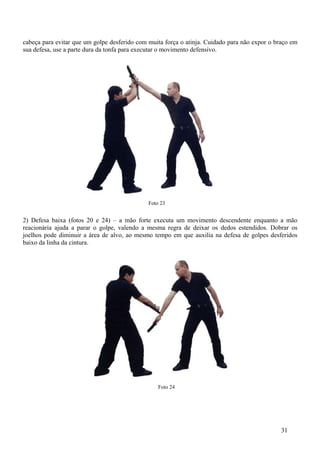 cabeça para evitar que um golpe desferido com muita força o atinja. Cuidado para não expor o braço em
sua defesa, use a parte dura da tonfa para executar o movimento defensivo.




                                              Foto 23


2) Defesa baixa (fotos 20 e 24) – a mão forte executa um movimento descendente enquanto a mão
reacionária ajuda a parar o golpe, valendo a mesma regra de deixar os dedos estendidos. Dobrar os
joelhos pode diminuir a área de alvo, ao mesmo tempo em que auxilia na defesa de golpes desferidos
baixo da linha da cintura.




                                                  Foto 24




                                                                                               31
 