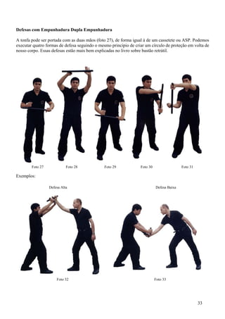 Defesas com Empunhadura Dupla Empunhadura

A tonfa pode ser portada com as duas mãos (foto 27), de forma igual à de um cassetete ou ASP. Podemos
executar quatro formas de defesa seguindo o mesmo principio de criar um círculo de proteção em volta de
nosso corpo. Essas defesas estão mais bem explicadas no livro sobre bastão retrátil.




        Foto 27             Foto 28            Foto 29            Foto 30                  Foto 31

Exemplos:

                  Defesa Alta                                               Defesa Baixa




                      Foto 32                                               Foto 33




                                                                                                     33
 