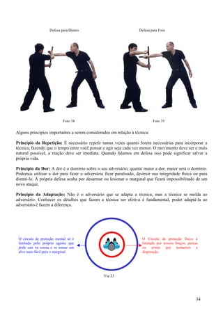 Defesa para Dentro                            Defesa para Fora




                            Foto 34                                        Foto 35


Alguns princípios importantes a serem considerados em relação à técnica:

Princípio da Repetição: É necessário repetir tantas vezes quanto forem necessárias para incorporar a
técnica, fazendo que o tempo entre você pensar e agir seja cada vez menor. O movimento deve ser o mais
natural possível, a reação deve ser imediata. Quando falamos em defesa isso pode significar salvar a
própria vida.

Princípio da Dor: A dor é o domínio sobre o seu adversário, quanto maior a dor, maior será o domínio.
Podemos utilizar a dor para fazer o adversário ficar paralisado, destruir sua integridade física ou para
distraí-lo. A própria defesa acaba por desarmar ou lesionar o marginal que ficará impossibilitado de um
novo ataque.

Princípio da Adaptação: Não é o adversário que se adapta a técnica, mas a técnica se molda ao
adversário. Conhecer os detalhes que fazem a técnica ser efetiva é fundamental, poder adaptá-la ao
adversário é fazem a diferença.




 O círculo de proteção mental só é                                  O Círculo de proteção físico é
 limitado pelo próprio agente que                                   limitado por nossos braços, pernas
 pode cair na rotina e se tornar um                                 ou armas que tenhamos a
 alvo mais fácil para o marginal.                                   disposição.




                                                Fig 23




                                                                                                    34
 