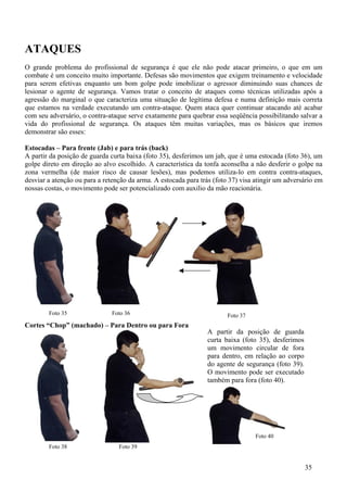 ATAQUES
O grande problema do profissional de segurança é que ele não pode atacar primeiro, o que em um
combate é um conceito muito importante. Defesas são movimentos que exigem treinamento e velocidade
para serem efetivas enquanto um bom golpe pode imobilizar o agressor diminuindo suas chances de
lesionar o agente de segurança. Vamos tratar o conceito de ataques como técnicas utilizadas após a
agressão do marginal o que caracteriza uma situação de legítima defesa e numa definição mais correta
que estamos na verdade executando um contra-ataque. Quem ataca quer continuar atacando até acabar
com seu adversário, o contra-ataque serve exatamente para quebrar essa seqüência possibilitando salvar a
vida do profissional de segurança. Os ataques têm muitas variações, mas os básicos que iremos
demonstrar são esses:

Estocadas – Para frente (Jab) e para trás (back)
A partir da posição de guarda curta baixa (foto 35), desferimos um jab, que é uma estocada (foto 36), um
golpe direto em direção ao alvo escolhido. A característica da tonfa aconselha a não desferir o golpe na
zona vermelha (de maior risco de causar lesões), mas podemos utiliza-lo em contra contra-ataques,
desviar a atenção ou para a retenção da arma. A estocada para trás (foto 37) visa atingir um adversário em
nossas costas, o movimento pode ser potencializado com auxilio da mão reacionária.




        Foto 35                Foto 36                                  Foto 37
Cortes “Chop” (machado) – Para Dentro ou para Fora
                                                                A partir da posição de guarda
                                                                curta baixa (foto 35), desferimos
                                                                um movimento circular de fora
                                                                para dentro, em relação ao corpo
                                                                do agente de segurança (foto 39).
                                                                O movimento pode ser executado
                                                                também para fora (foto 40).




                                                                                  Foto 40
        Foto 38                  Foto 39


                                                                                                    35
 