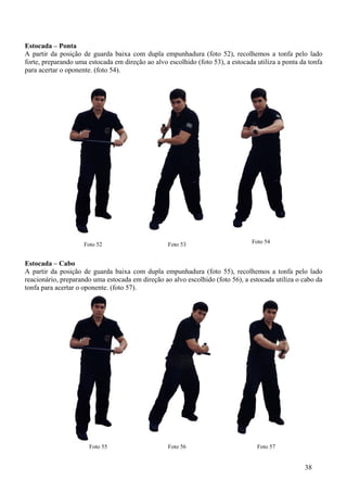 Estocada – Ponta
A partir da posição de guarda baixa com dupla empunhadura (foto 52), recolhemos a tonfa pelo lado
forte, preparando uma estocada em direção ao alvo escolhido (foto 53), a estocada utiliza a ponta da tonfa
para acertar o oponente. (foto 54).




                     Foto 52                      Foto 53                       Foto 54


Estocada – Cabo
A partir da posição de guarda baixa com dupla empunhadura (foto 55), recolhemos a tonfa pelo lado
reacionário, preparando uma estocada em direção ao alvo escolhido (foto 56), a estocada utiliza o cabo da
tonfa para acertar o oponente. (foto 57).




                       Foto 55                    Foto 56                         Foto 57


                                                                                                   38
 