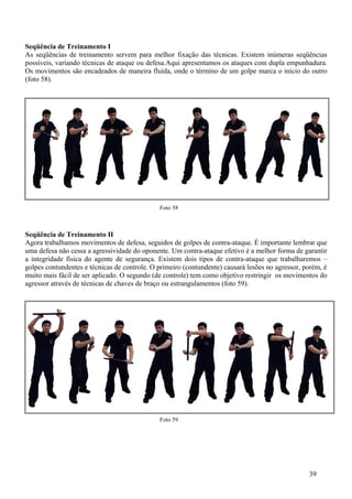 Seqüência de Treinamento I
As seqüências de treinamento servem para melhor fixação das técnicas. Existem inúmeras seqüências
possíveis, variando técnicas de ataque ou defesa.Aqui apresentamos os ataques com dupla empunhadura.
Os movimentos são encadeados de maneira fluída, onde o término de um golpe marca o início do outro
(foto 58).




                                              Foto 58



Seqüência de Treinamento II
Agora trabalhamos movimentos de defesa, seguidos de golpes de contra-ataque. É importante lembrar que
uma defesa não cessa a agressividade do oponente. Um contra-ataque efetivo é a melhor forma de garantir
a integridade física do agente de segurança. Existem dois tipos de contra-ataque que trabalharemos –
golpes contundentes e técnicas de controle. O primeiro (contundente) causará lesões no agressor, porém, é
muito mais fácil de ser aplicado. O segundo (de controle) tem como objetivo restringir os movimentos do
agressor através de técnicas de chaves de braço ou estrangulamentos (foto 59).




                                              Foto 59




                                                                                                  39
 