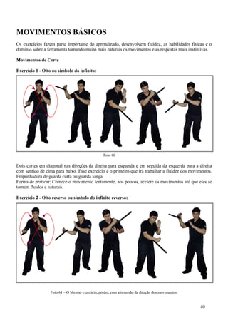 MOVIMENTOS BÁSICOS
Os exercícios fazem parte importante do aprendizado, desenvolvem fluidez, as habilidades físicas e o
domínio sobre a ferramenta tornando muito mais naturais os movimentos e as respostas mais instintivas.

Movimentos de Corte

Exercício 1 - Oito ou símbolo do infinito:




                                                  Foto 60

Dois cortes em diagonal nas direções da direita para esquerda e em seguida da esquerda para a direita
com sentido de cima para baixo. Esse exercício é o primeiro que irá trabalhar a fluidez dos movimentos.
Empunhadura de guarda curta ou guarda longa.
Forma de praticar: Comece o movimento lentamente, aos poucos, acelere os movimentos até que eles se
tornem fluídos e naturais.

Exercício 2 - Oito reverso ou símbolo do infinito reverso:




                  Foto 61 – O Mesmo exercício, porém, com a inversão da direção dos movimentos.


                                                                                                  40
 