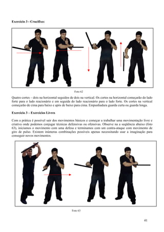 Exercício 3 - Crucifixo:




                                               Foto 62

Quatro cortes – dois na horizontal seguidos de dois na vertical. Os cortes na horizontal começarão do lado
forte para o lado reacionário e em seguida do lado reacionário para o lado forte. Os cortes na vertical
começarão de cima para baixo e após de baixo para cima. Empunhadura guarda curta ou guarda longa.

Exercício 3 – Exercícios Livres

Com a prática é possível sair dos movimentos básicos e começar a trabalhar uma movimentação livre e
criativa onde podemos conjugar técnicas defensivas ou ofensivas. Observe na a seqüência abaixo (foto
63), iniciamos o movimento com uma defesa e terminamos com um contra-ataque com movimento de
giro de pulso. Existem inúmeras combinações possíveis apenas necessitando usar a imaginação para
conseguir novos movimentos.




                                             Foto 63


                                                                                                   41
 