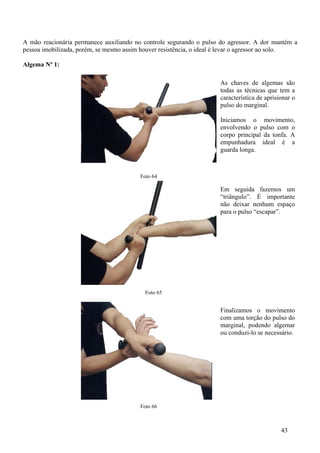 A mão reacionária permanece auxiliando no controle segurando o pulso do agressor. A dor mantém a
pessoa imobilizada, porém, se mesmo assim houver resistência, o ideal é levar o agressor ao solo.

Algema Nº 1:

                                                                     As chaves de algemas são
                                                                     todas as técnicas que tem a
                                                                     característica de aprisionar o
                                                                     pulso do marginal.

                                                                     Iniciamos o movimento,
                                                                     envolvendo o pulso com o
                                                                     corpo principal da tonfa. A
                                                                     empunhadura ideal é a
                                                                     guarda longa.



                                         Foto 64

                                                                     Em seguida fazemos um
                                                                     “triângulo”. É importante
                                                                     não deixar nenhum espaço
                                                                     para o pulso “escapar”.




                                           Foto 65


                                                                     Finalizamos o movimento
                                                                     com uma torção do pulso do
                                                                     marginal, podendo algemar
                                                                     ou conduzi-lo se necessário.




                                         Foto 66



                                                                                             43
 