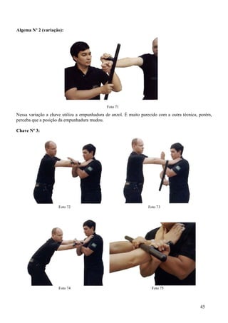Algema Nº 2 (variação):




                                             Foto 71

Nessa variação a chave utiliza a empunhadura de anzol. É muito parecido com a outra técnica, porém,
perceba que a posição da empunhadura mudou.

Chave Nº 3:




                     Foto 72                                      Foto 73




                     Foto 74                                        Foto 75



                                                                                             45
 