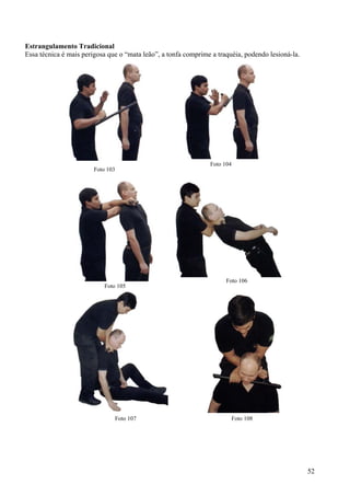 Estrangulamento Tradicional
Essa técnica é mais perigosa que o “mata leão”, a tonfa comprime a traquéia, podendo lesioná-la.




                                                                Foto 104
                        Foto 103




                                                                      Foto 106
                           Foto 105




                               Foto 107                                 Foto 108




                                                                                                   52
 