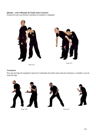 Quedas – com Utilização da Tonfa como Cassetete
É possível com essa técnica, derrubar ou conduzir o marginal.




                                                                         Foto 117
                             Foto 116


Arremesso
Em caso de fuga do marginal é possível a utilização da tonfa como arma de arremesso, evitando o uso da
arma de fogo.




                  Foto 118                                            Foto 119




                                                                                                54
 