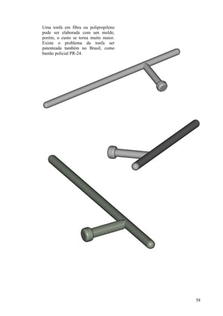 Uma tonfa em fibra ou polipropileno
pode ser elaborada com um molde,
porém, o custo se torna muito maior.
Existe o problema da tonfa ser
patenteada também no Brasil, como
bastão policial PR-24.




                                       58
 
