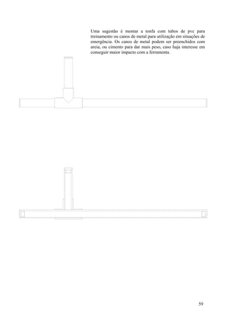 Uma sugestão é montar a tonfa com tubos de pvc para
treinamento ou canos de metal para utilização em situações de
emergência. Os canos de metal podem ser preenchidos com
areia, ou cimento para dar mais peso, caso haja interesse em
conseguir maior impacto com a ferramenta.




                                                         59
 