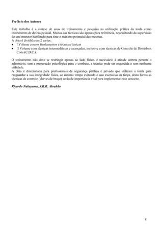 Prefácio dos Autores

Este trabalho é a síntese de anos de treinamento e pesquisa na utilização prática da tonfa como
instrumento de defesa pessoal. Muitas das técnicas são apenas para referência, necessitando da supervisão
de um instrutor habilitado para tirar o máximo potencial das mesmas.
A obra é dividida em 2 partes:
• I Volume com os fundamentos e técnicas básicas
• II Volume com técnicas intermediárias e avançadas, inclusive com técnicas de Controle de Distúrbios
    Civis (C.D.C.).

O treinamento não deve se restringir apenas ao lado físico, é necessário à atitude correta perante o
adversário, sem a preparação psicológica para o combate, a técnica pode ser esquecida e sem nenhuma
utilidade.
A obra é direcionada para profissionais de segurança pública e privada que utilizam a tonfa para
resguardar a sua integridade física, ao mesmo tempo evitando o uso excessivo da força, desta forma as
técnicas de controle (chaves de braço) serão de importância vital para implementar esse conceito.

Ricardo Nakayama, J.R.R. Abrahão




                                                                                                    8
 