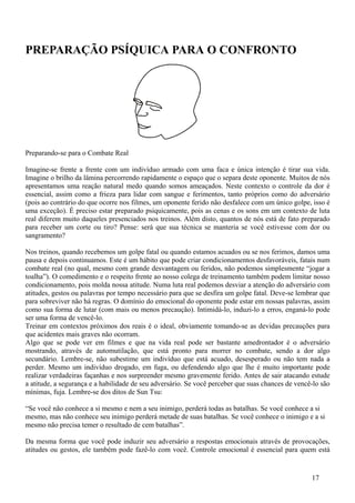 PREPARAÇÃO PSÍQUICA PARA O CONFRONTO




Preparando-se para o Combate Real

Imagine-se frente a frente com um indivíduo armado com uma faca e única intenção é tirar sua vida.
Imagine o brilho da lâmina percorrendo rapidamente o espaço que o separa deste oponente. Muitos de nós
apresentamos uma reação natural medo quando somos ameaçados. Neste contexto o controle da dor é
essencial, assim como a frieza para lidar com sangue e ferimentos, tanto próprios como do adversário
(pois ao contrário do que ocorre nos filmes, um oponente ferido não desfalece com um único golpe, isso é
uma exceção). É preciso estar preparado psiquicamente, pois as cenas e os sons em um contexto de luta
real diferem muito daqueles presenciados nos treinos. Além disto, quantos de nós está de fato preparado
para receber um corte ou tiro? Pense: será que sua técnica se manteria se você estivesse com dor ou
sangramento?

Nos treinos, quando recebemos um golpe fatal ou quando estamos acuados ou se nos ferimos, damos uma
pausa e depois continuamos. Este é um hábito que pode criar condicionamentos desfavoráveis, fatais num
combate real (no qual, mesmo com grande desvantagem ou feridos, não podemos simplesmente “jogar a
toalha”). O comedimento e o respeito frente ao nosso colega de treinamento também podem limitar nosso
condicionamento, pois molda nossa atitude. Numa luta real podemos desviar a atenção do adversário com
atitudes, gestos ou palavras por tempo necessário para que se desfira um golpe fatal. Deve-se lembrar que
para sobreviver não há regras. O domínio do emocional do oponente pode estar em nossas palavras, assim
como sua forma de lutar (com mais ou menos precaução). Intimidá-lo, induzi-lo a erros, enganá-lo pode
ser uma forma de vencê-lo.
Treinar em contextos próximos dos reais é o ideal, obviamente tomando-se as devidas precauções para
que acidentes mais graves não ocorram.
Algo que se pode ver em filmes e que na vida real pode ser bastante amedrontador é o adversário
mostrando, através de automutilação, que está pronto para morrer no combate, sendo a dor algo
secundário. Lembre-se, não subestime um indivíduo que está acuado, desesperado ou não tem nada a
perder. Mesmo um indivíduo drogado, em fuga, ou defendendo algo que lhe é muito importante pode
realizar verdadeiras façanhas e nos surpreender mesmo gravemente ferido. Antes de sair atacando estude
a atitude, a segurança e a habilidade de seu adversário. Se você perceber que suas chances de vencê-lo são
mínimas, fuja. Lembre-se dos ditos de Sun Tsu:

“Se você não conhece a si mesmo e nem a seu inimigo, perderá todas as batalhas. Se você conhece a si
mesmo, mas não conhece seu inimigo perderá metade de suas batalhas. Se você conhece o inimigo e a si
mesmo não precisa temer o resultado de cem batalhas”.

Da mesma forma que você pode induzir seu adversário a respostas emocionais através de provocações,
atitudes ou gestos, ele também pode fazê-lo com você. Controle emocional é essencial para quem está


                                                                                                   17
 
