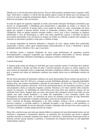 lidando com a vida de pelo menos duas pessoas. Deve-se saber quando é prudente atacar e quando é sábio
fugir. Além disto, o orgulho e o afã da luta não podem cegá-lo a ponto de induzir que você pratique um
excesso do qual se arrependa amargamente depois. Técnicas com a tonfa não são para vingança, é para
defesa de sua própria vida e de terceiros.

O corpo do agente de segurança responde ao medo, provocando alterações fisiológicas automáticas que
devem ser compreendidas e trabalhadas para potencializar a capacidade de reação e as chances de
sobrevivência no confronto. O perigo induz a uma reação de alarme no corpo, ocasionando um stress
agudo que aumenta a pressão arterial, acelera os batimentos cardíacos, altera o ritmo respiratório
(ofegância), dilata as pupilas (permite enxergar melhor o alvo), seca a boca, constringe os capilares
(diminuindo o risco de hemorragias se sofrer uma lesão superficial), apressa a formação da glicose
provocando aumentando a taxa de glicose no sangue (as células no confronte exigiram mais energia), os
músculos se tencionam e prepara o corpo para o combate ou fuga.

As pessoas respondem de maneiras diferentes a situações de risco, alguns podem ficar paralisados
esquecendo a técnica, outros agem impulsivamente desconsiderando os riscos e finalmente a pessoa
preparada mantém o domínio e faz o que é necessário.

O indivíduo sujeito a situações freqüentes de risco, como profissionais de segurança, acarreta
descompensações e desgastes exagerados que originam disfunções relacionadas ao estresse: doenças
cardíacas, hipertensão, disfunções imunológicas, enxaqueca, insônia e disfunção sexual.

Controle Emocional

A surpresa pode causar um choque no indivíduo que causa confusão mental. O indivíduo deve analisar,
avaliar, identificar e decidir sua linha de ação. É possível diminuir um pouco os efeitos negativos do
stress através da respiração, lenta e compassada, baixando a freqüência cardíaca. Esse dado é importante,
pois o aumento dos ritmos de batimentos cardíacos tem relação direta com as habilidades motoras do
indivíduo.

Há três faixas principais de batimentos cardíacos nas quais determinadas faixas motoras são possíveis. A
pessoa relaxada, entre 60 a 90 b.p.m., consegue executar habilidades delicadas, as chamadas habilidades
motoras finas, que exigem concentração e precisão de movimentos. Na faixa entre 115 a 145 b.p.m., as
habilidades finas começam a deteriorar. O nível de concentração baixa e de consciência aumenta, o corpo
está preparado e alerta, os músculos irrigados e prontos. Passamos a ter maior controle sobre conjuntos
maiores de músculos. As habilidades de sobrevivência têm nessa faixa suas melhores chances em um
confronto físico direto. Imagine após um susto, uma pessoa não conseguira colocar uma linha em uma
agulha, suas mãos estarão tremendo e os dedos não responderão a seus comandos, porém, mas
conseguimos utilizar uma tonfa. As estatísticas de acerto em situações com armas de fogo diminuirão
drasticamente em comparação a situações controladas, como em um estande de tiro.
Com o aumento da descarga adrenérgetica e do ritmo cardíaco, começa a haver a deterioração do
processo cognitivo, a exclusão auditiva e a dilatação da pupila, o que elimina a visão periférica e a
sensação de profundidade, de terceira dimensão, levando a chamada visão de túnel. Isto ocorre a partir de
175 b.p.m. podendo o coração chegar próximo do colapso.

Desse fato, concluí-se que, por mais que sejamos hábeis no manuseio de uma determinada técnica, em um
confronto é importante o treinamento intensivo, as repetições dos movimentos que levem a adquirir
memória muscular (o músculo responde mais rápido aos estímulos), o treinamento mental para tomar as
decisões corretas mesmo durante o confronto, o treinamento em situações próximas ao real adquirindo
conhecimento e perícia.


                                                                                                  18
 