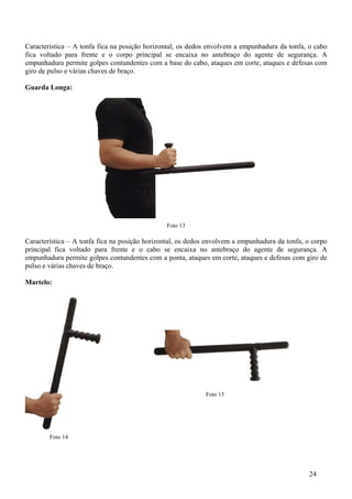 Característica – A tonfa fica na posição horizontal, os dedos envolvem a empunhadura da tonfa, o cabo
fica voltado para frente e o corpo principal se encaixa no antebraço do agente de segurança. A
empunhadura permite golpes contundentes com a base do cabo, ataques em corte, ataques e defesas com
giro de pulso e várias chaves de braço.

Guarda Longa:




                                               Foto 13

Característica – A tonfa fica na posição horizontal, os dedos envolvem a empunhadura da tonfa, o corpo
principal fica voltado para frente e o cabo se encaixa no antebraço do agente de segurança. A
empunhadura permite golpes contundentes com a ponta, ataques em corte, ataques e defesas com giro de
pulso e várias chaves de braço.

Martelo:




                                                             Foto 15




        Foto 14




                                                                                               24
 