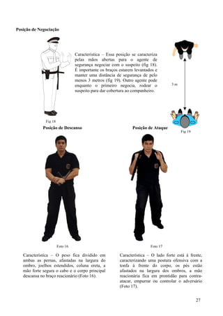 Posição de Negociação




                                 Característica – Essa posição se caracteriza
                                 pelas mãos abertas para o agente de
                                 segurança negociar com o suspeito (fig 18).
                                 É importante os braços estarem levantados e
                                 manter uma distância de segurança de pelo
                                 menos 3 metros (fig 19). Outro agente pode
                                 enquanto o primeiro negocia, rodear o              3m
                                 suspeito para dar cobertura ao companheiro.




              Fig 18
             Posição de Descanso                               Posição de Ataque
                                                                                         Fig 19




                       Foto 16                                           Foto 17

   Característica – O peso fica dividido em              Característica – O lado forte está à frente,
   ambas as pernas, afastadas na largura do              caracterizando uma postura ofensiva com a
   ombro, joelhos estendidos, coluna ereta, a            tonfa à frente do corpo, os pés estão
   mão forte segura o cabo e o corpo principal           afastados na largura dos ombros, a mão
   descansa no braço reacionário (Foto 16).              reacionária fica em prontidão para contra-
                                                         atacar, empurrar ou controlar o adversário
                                                         (Foto 17).


                                                                                                  27
 