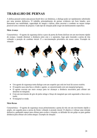 TRABALHO DE PERNAS
A defesa pessoal contra uma pessoa hostil deve ser dinâmica, o dialogo pode ser rapidamente substituído
por uma postura defensiva. O trabalho principalmente de pernas evidencia um bom lutador, pois
demonstra sua mobilidade, capacidade de ataque e defesa, além encerrar o combate no menor tempo
possível com o mínimo de prejuízo. Cada tipo de situação pode exigir um deslocamento específico.

Meio Avanço

Característica – O agente de segurança deixa o peso da perna da frente deslizar em um movimento rápido
de avanço, visando diminuir a distância entre este e o oponente, logo após trazendo a perna de trás
voltando a posição de combate inicial. É a movimentação prioritária em nosso curso. Exemplo de
situação:




                                             Fig 20



   •   Um agente de segurança tenta dialogo com um suspeito que está em local de acesso restrito;
   •   O suspeito saca uma faca e ofende o agente, se caracterizando com um marginal perigoso;
   •   O agente executa um meio avanço para ter alcançar a distância necessária para efetuar um
       desarme no marginal;
   •   Com um movimento de giro de pulso atinge o braço do marginal que está segurando a faca com a
       tonfa;
   •   O marginal se rende.

Meio Recuo

Característica – O agente de segurança recua primeiramente a perna de trás em um movimento rápido e
amplo, em seguida puxa a perna da frente voltando à posição inicial. O objetivo é efetuar uma retirada
defensiva, ganhando espaço para efetuar para avaliar a situação, se defender de um golpe ou para ganhar
distância para efetuar um contra-ataque. Exemplo de situação:




                                                                                                28
 
