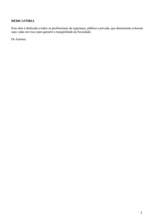 DEDICATÓRIA

Esta obra é dedicada a todos os profissionais da segurança, pública e privada, que diariamente colocam
suas vidas em risco para garantir a tranqüilidade da Sociedade.

Os Autores.




                                                                                                    3
 