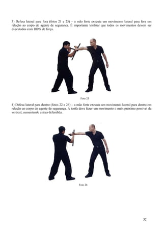 3) Defesa lateral para fora (fotos 21 e 25) – a mão forte executa um movimento lateral para fora em
relação ao corpo do agente de segurança. É importante lembrar que todos os movimentos devem ser
executados com 100% de força.




                                                  Foto 25

4) Defesa lateral para dentro (fotos 22 e 26) – a mão forte executa um movimento lateral para dentro em
relação ao corpo do agente de segurança. A tonfa deve fazer um movimento o mais próximo possível da
vertical, aumentando a área defendida.




                                                 Foto 26




                                                                                                32
 