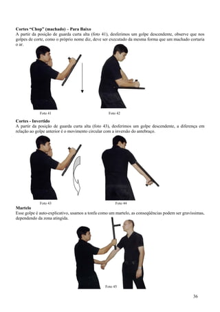 Cortes “Chop” (machado) – Para Baixo
A partir da posição de guarda curta alta (foto 41), desferimos um golpe descendente, observe que nos
golpes de corte, como o próprio nome diz, deve ser executado da mesma forma que um machado cortaria
o ar.




             Foto 41                              Foto 42

Cortes - Invertido
A partir da posição de guarda curta alta (foto 43), desferimos um golpe descendente, a diferença em
relação ao golpe anterior é o movimento circular com a inversão do antebraço.




             Foto 43                                  Foto 44
Martelo
Esse golpe é auto-explicativo, usamos a tonfa como um martelo, as conseqüências podem ser gravíssimas,
dependendo da zona atingida.




                                                Foto 45

                                                                                                36
 
