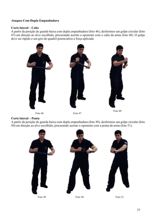 Ataques Com Dupla Empunhadura

Corte lateral – Cabo
A partir da posição de guarda baixa com dupla empunhadura (foto 46), desferimos um golpe circular (foto
47) em direção ao alvo escolhido, procurando acertar o oponente com o cabo da arma (foto 48). O golpe
deve ser rápido e um giro de quadril potencializa a força aplicada.




                                                                              Foto 48
                  Foto 46                      Foto 47
Corte lateral – Ponta
A partir da posição de guarda baixa com dupla empunhadura (foto 49), desferimos um golpe circular (foto
50) em direção ao alvo escolhido, procurando acertar o oponente com a ponta da arma (foto 51).




                    Foto 49                      Foto 50                        Foto 51



                                                                                                37
 