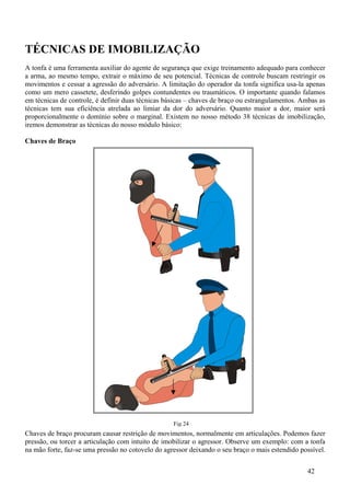 TÉCNICAS DE IMOBILIZAÇÃO
A tonfa é uma ferramenta auxiliar do agente de segurança que exige treinamento adequado para conhecer
a arma, ao mesmo tempo, extrair o máximo de seu potencial. Técnicas de controle buscam restringir os
movimentos e cessar a agressão do adversário. A limitação do operador da tonfa significa usa-la apenas
como um mero cassetete, desferindo golpes contundentes ou traumáticos. O importante quando falamos
em técnicas de controle, é definir duas técnicas básicas – chaves de braço ou estrangulamentos. Ambas as
técnicas tem sua eficiência atrelada ao limiar da dor do adversário. Quanto maior a dor, maior será
proporcionalmente o domínio sobre o marginal. Existem no nosso método 38 técnicas de imobilização,
iremos demonstrar as técnicas do nosso módulo básico:

Chaves de Braço




                                                   Fig 24
Chaves de braço procuram causar restrição de movimentos, normalmente em articulações. Podemos fazer
pressão, ou torcer a articulação com intuito de imobilizar o agressor. Observe um exemplo: com a tonfa
na mão forte, faz-se uma pressão no cotovelo do agressor deixando o seu braço o mais estendido possível.


                                                                                                 42
 