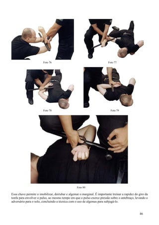 Foto 76                                           Foto 77




                        Foto 78                                             Foto 79




                                                  Foto 80

Essa chave permite o imobilizar, derrubar e algemar o marginal. É importante treinar a rapidez do giro da
tonfa para envolver o pulso, ao mesmo tempo em que o pulso exerce pressão sobre o antebraço, levando o
adversário para o solo, concluindo a técnica com o uso de algemas para subjugá-lo.


                                                                                                  46
 