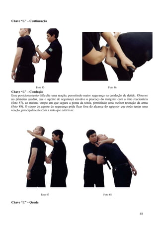 Chave “L” – Continuação




                  Foto 85                                              Foto 86
Chave “L” – Condução
Esse posicionamento dificulta uma reação, permitindo maior segurança na condução de detido. Observe
no primeiro quadro, que o agente de segurança envolve o pescoço do marginal com a mão reacionária
(foto 87), ao mesmo tempo em que segura a ponta da tonfa, permitindo uma melhor retenção da arma
(foto 88). O corpo do agente de segurança pode ficar fora do alcance do agressor que pode tentar uma
reação, principalmente com a mão que está livre.




                      Foto 87                                      Foto 88

Chave “L” – Queda


                                                                                              48
 