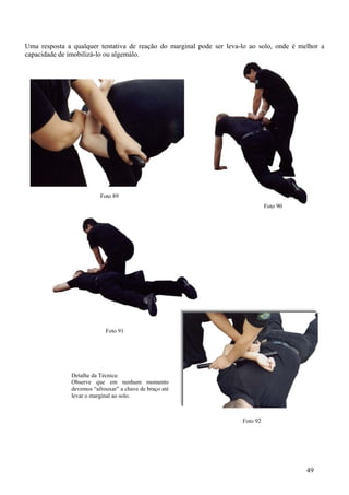 Uma resposta a qualquer tentativa de reação do marginal pode ser leva-lo ao solo, onde é melhor a
capacidade de imobilizá-lo ou algemálo.




                          Foto 89
                                                                                Foto 90




                                           Foto 78

                                       Foto 76




                            Foto 91




               Detalhe da Técnica:
               Observe que em nenhum momento
               devemos “afrouxar” a chave de braço até
               levar o marginal ao solo.



                                                                      Foto 92




                                                                                           49
 