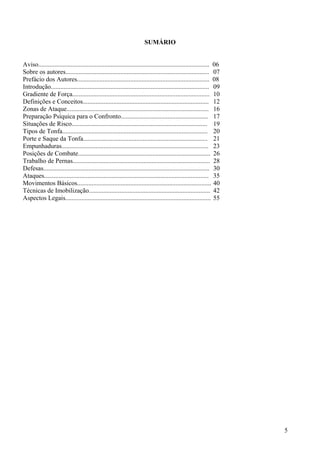 SUMÁRIO


Aviso.......................................................................................................... 06
Sobre os autores......................................................................................... 07
Prefácio dos Autores.................................................................................. 08
Introdução.................................................................................................. 09
Gradiente de Força..................................................................................... 10
Definições e Conceitos.............................................................................. 12
Zonas de Ataque........................................................................................ 16
Preparação Psíquica para o Confronto...................................................... 17
Situações de Risco.................................................................................... 19
Tipos de Tonfa.......................................................................................... 20
Porte e Saque da Tonfa............................................................................. 21
Empunhaduras........................................................................................... 23
Posições de Combate.................................................................................. 26
Trabalho de Pernas..................................................................................... 28
Defesas....................................................................................................... 30
Ataques...................................................................................................... 35
Movimentos Básicos................................................................................... 40
Técnicas de Imobilização........................................................................... 42
Aspectos Legais.......................................................................................... 55




                                                                                                                     5
 
