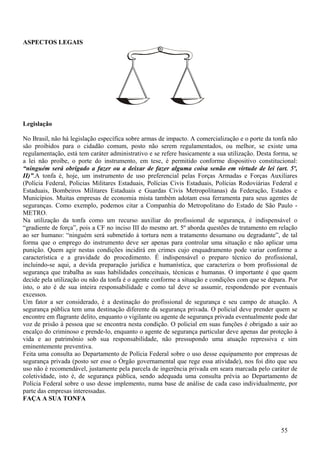 ASPECTOS LEGAIS




Legislação

No Brasil, não há legislação específica sobre armas de impacto. A comercialização e o porte da tonfa não
são proibidos para o cidadão comum, posto não serem regulamentados, ou melhor, se existe uma
regulamentação, está tem caráter administrativo e se refere basicamente a sua utilização. Desta forma, se
a lei não proíbe, o porte do instrumento, em tese, é permitido conforme dispositivo constitucional:
“ninguém será obrigado a fazer ou a deixar de fazer alguma coisa senão em virtude de lei (art. 5º,
II)”.A tonfa é, hoje, um instrumento de uso preferencial pelas Forças Armadas e Forças Auxiliares
(Polícia Federal, Policias Militares Estaduais, Polícias Civis Estaduais, Polícias Rodoviárias Federal e
Estaduais, Bombeiros Militares Estaduais e Guardas Civis Metropolitanas) da Federação, Estados e
Municípios. Muitas empresas de economia mista também adotam essa ferramenta para seus agentes de
seguranças. Como exemplo, podemos citar a Companhia do Metropolitano do Estado de São Paulo -
METRO.
Na utilização da tonfa como um recurso auxiliar do profissional de segurança, é indispensável o
“gradiente de força”, pois a CF no inciso III do mesmo art. 5º aborda questões de tratamento em relação
ao ser humano: “ninguém será submetido à tortura nem a tratamento desumano ou degradante”, de tal
forma que o emprego do instrumento deve ser apenas para controlar uma situação e não aplicar uma
punição. Quem agir nestas condições incidirá em crimes cujo enquadramento pode variar conforme a
característica e a gravidade do procedimento. É indispensável o preparo técnico do profissional,
incluindo-se aqui, a devida preparação jurídica e humanística, que caracteriza o bom profissional de
segurança que trabalha as suas habilidades conceituais, técnicas e humanas. O importante é que quem
decide pela utilização ou não da tonfa é o agente conforme a situação e condições com que se depara. Por
isto, o ato é de sua inteira responsabilidade e como tal deve se assumir, respondendo por eventuais
excessos.
Um fator a ser considerado, é a destinação do profissional de segurança e seu campo de atuação. A
segurança pública tem uma destinação diferente da segurança privada. O policial deve prender quem se
encontre em flagrante delito, enquanto o vigilante ou agente de segurança privada eventualmente pode dar
voz de prisão à pessoa que se encontra nesta condição. O policial em suas funções é obrigado a sair ao
encalço do criminoso e prende-lo, enquanto o agente de segurança particular deve apenas dar proteção à
vida e ao patrimônio sob sua responsabilidade, não pressupondo uma atuação repressiva e sim
eminentemente preventiva.
Feita uma consulta ao Departamento de Polícia Federal sobre o uso desse equipamento por empresas de
segurança privada (posto ser esse o Órgão governamental que rege essa atividade), nos foi dito que seu
uso não é recomendável, justamente pela parcela de ingerência privada em seara marcada pelo caráter de
coletividade, isto é, de segurança pública, sendo adequada uma consulta prévia ao Departamento de
Polícia Federal sobre o uso desse implemento, numa base de análise de cada caso individualmente, por
parte das empresas interessadas.
FAÇA A SUA TONFA



                                                                                                  55
 