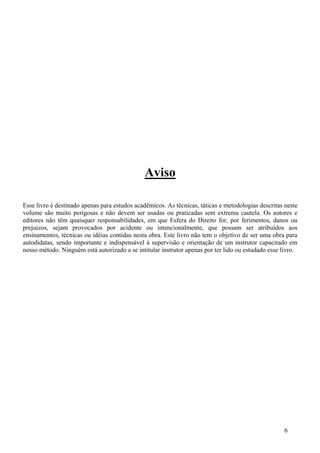 Aviso

Esse livro é destinado apenas para estudos acadêmicos. As técnicas, táticas e metodologias descritas neste
volume são muito perigosas e não devem ser usadas ou praticadas sem extrema cautela. Os autores e
editores não têm quaisquer responsabilidades, em que Esfera do Direito for, por ferimentos, danos ou
prejuízos, sejam provocados por acidente ou intencionalmente, que possam ser atribuídos aos
ensinamentos, técnicas ou idéias contidas nesta obra. Este livro não tem o objetivo de ser uma obra para
autodidatas, sendo importante e indispensável à supervisão e orientação de um instrutor capacitado em
nosso método. Ninguém está autorizado a se intitular instrutor apenas por ter lido ou estudado esse livro.




                                                                                                    6
 