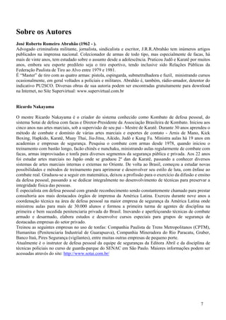 Sobre os Autores
José Roberto Romeiro Abrahão (1962 - ).
Advogado criminalista militante, jornalista, sindicalista e escritor, J.R.R.Abrahão tem inúmeros artigos
publicados na imprensa nacional. Colecionador de armas de todo tipo, mas especialmente de facas, há
mais de vinte anos, tem estudado sobre o assunto desde a adolescência. Praticou Judô e Karatê por muitos
anos, embora seu esporte predileto seja o tiro esportivo, tendo inclusive sido Relações Públicas da
Federação Paulista de Tiro ao Alvo entre 1979 e 1981.
É “Master” de tiro com as quatro armas: pistola, espingarda, submetralhadora e fuzil, ministrando cursos
ocasionalmente, em geral voltados a policiais e militares. Abrahão é, também, rádio-amador, detentor do
indicativo PU2SCO. Diversas obras de sua autoria podem ser encontradas gratuitamente para download
na Internet, no Site Supervirtual: www.supervirtual.com.br


Ricardo Nakayama

O mestre Ricardo Nakayama é o criador do sistema conhecido como Kombato de defesa pessoal, do
sistema Sotai de defesa com facas e Diretor-Presidente da Associação Brasileira de Kombato. Iniciou aos
cinco anos nas artes marciais, sob a supervisão de seu pai - Mestre de Karatê. Durante 30 anos aprendeu o
método de combate e domínio de várias artes marciais e esportes de contato - Arnis de Mano, Kick
Boxing, Hapkido, Karatê, Muay Thai, Jiu-Jitsu, Aikido, Judô e Kung Fu. Ministra aulas há 19 anos em
academias e empresas de segurança. Pesquisa o combate com armas desde 1978, quando iniciou o
treinamento com bastão longo, facão chinês e nunchaku, ministrando aulas regularmente de combate com
facas, armas improvisadas e tonfa para diversos segmentos da segurança pública e privada. Aos 22 anos
foi estudar artes marciais no Japão onde se graduou 2º dan de Karatê, passando a conhecer diversos
sistemas de artes marciais internas e externas no Oriente. De volta ao Brasil, começou a estudar novas
possibilidades e métodos de treinamento para aprimorar e desenvolver seu estilo de luta, com ênfase ao
combate real. Graduou-se a seguir em matemática, deixou a profissão para o exercício da difusão e ensino
da defesa pessoal, passando a se dedicar integralmente no desenvolvimento de técnicas para preservar a
integridade física das pessoas.
É especialista em defesa pessoal com grande reconhecimento sendo constantemente chamado para prestar
consultoria aos mais destacados órgãos de imprensa da América Latina. Exerceu durante nove anos a
coordenação técnica na área de defesa pessoal na maior empresa de segurança da América Latina onde
ministrou aulas para mais de 30.000 alunos e formou a primeira turma de agentes de disciplina na
primeira e bem sucedida penitenciaria privada do Brasil. Inovando e aperfeiçoando técnicas de combate
armado e desarmado, elabora estudos e desenvolve cursos especiais para grupos de segurança de
destacadas empresas do setor privado.
Treinou as seguintes empresas no uso de tonfas: Companhia Paulista de Trens Metropolitanos (CPTM),
Humanitas (Penitenciaria Industrial de Guarapuava), Companhia Mineradora do Rio Paracatu, Graber,
Banco Itaú, Pires Segurança (vigilantes), entre muitas outras empresas de pequeno porte.
Atualmente é o instrutor de defesa pessoal da equipe de seguranças da Editora Abril e da disciplina de
técnicas policiais no curso de guarda-parque do SENAC em São Paulo. Maiores informações podem ser
acessadas através do site: http://www.sotai.com.br/




                                                                                                    7
 
