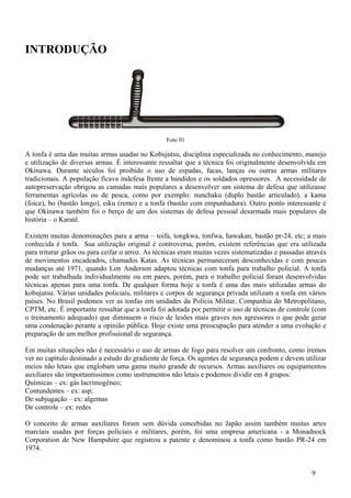 INTRODUÇÃO




                                                  Foto 01

A tonfa é uma das muitas armas usadas no Kobujutsu, disciplina especializada no conhecimento, manejo
e utilização de diversas armas. É interessante ressaltar que a técnica foi originalmente desenvolvida em
Okinawa. Durante séculos foi proibido o uso de espadas, facas, lanças ou outras armas militares
tradicionais. A população ficava indefesa frente a bandidos e os soldados opressores. A necessidade de
autopreservação obrigou as camadas mais populares a desenvolver um sistema de defesa que utilizasse
ferramentas agrícolas ou de pesca, como por exemplo: nunchaku (duplo bastão articulado), a kama
(foice), bo (bastão longo), eiku (remo) e a tonfa (bastão com empunhadura). Outro ponto interessante é
que Okinawa também foi o berço de um dos sistemas de defesa pessoal desarmada mais populares da
história – o Karatê.

Existem muitas denominações para a arma – toifa, tongkwa, tonfwa, hawakan, bastão pr-24, etc; a mais
conhecida é tonfa. Sua utilização original é controversa, porém, existem referências que era utilizada
para triturar grãos ou para ceifar o arroz. As técnicas eram muitas vezes sistematizadas e passadas através
de movimentos encadeados, chamados Katas. As técnicas permaneceram desconhecidas e com poucas
mudanças até 1971, quando Lon Anderson adaptou técnicas com tonfa para trabalho policial. A tonfa
pode ser trabalhada individualmente ou em pares, porém, para o trabalho policial foram desenvolvidas
técnicas apenas para uma tonfa. De qualquer forma hoje a tonfa é uma das mais utilizadas armas do
kobujutsu. Várias unidades policiais, militares e corpos de segurança privada utilizam a tonfa em vários
países. No Brasil podemos ver as tonfas em unidades da Polícia Militar, Companhia do Metropolitano,
CPTM, etc. É importante ressaltar que a tonfa foi adotada por permitir o uso de técnicas de controle (com
o treinamento adequado) que diminuem o risco de lesões mais graves nos agressores o que pode gerar
uma condenação perante a opinião pública. Hoje existe uma preocupação para atender a uma evolução e
preparação de um melhor profissional de segurança.

Em muitas situações não é necessário o uso de armas de fogo para resolver um confronto, como iremos
ver no capítulo destinado a estudo do gradiente de força. Os agentes de segurança podem e devem utilizar
meios não letais que englobam uma gama muito grande de recursos. Armas auxiliares ou equipamentos
auxiliares são importantíssimos como instrumentos não letais e podemos dividir em 4 grupos:
Químicas – ex: gás lacrimogêneo;
Contundentes – ex: asp;
De subjugação – ex: algemas
De controle – ex: redes

O conceito de armas auxiliares foram sem dúvida concebidas no Japão assim também muitas artes
marciais usadas por forças policiais e militares, porém, foi uma empresa americana - a Monadnock
Corporation de New Hampshire que registrou a patente e denominou a tonfa como bastão PR-24 em
1974.


                                                                                                     9
 