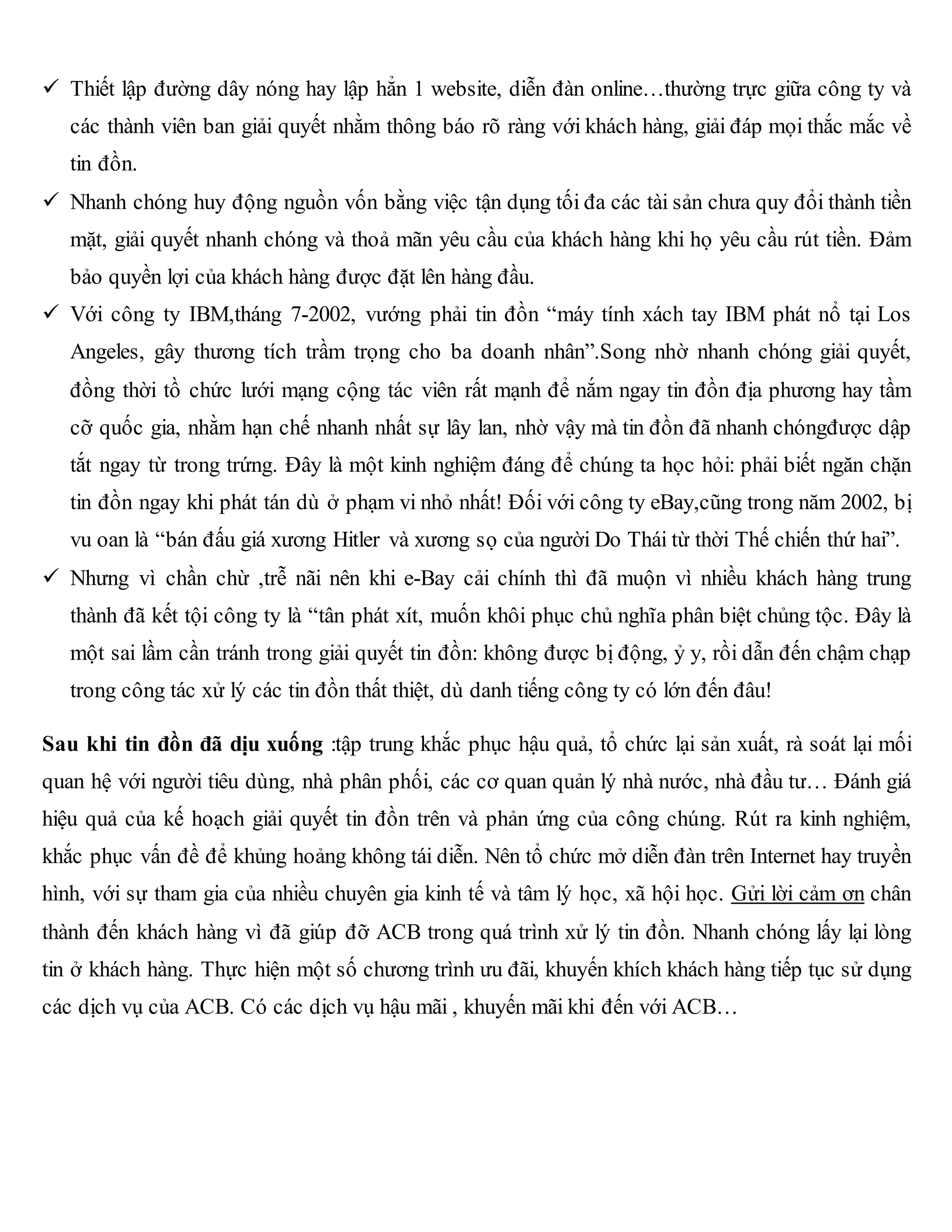  Thiết lập đường dây nóng hay lập hẳn 1 website, diễn đàn online…thường trực giữa công ty và
các thành viên ban giải quyết nhằm thông báo rõ ràng với khách hàng, giải đáp mọi thắc mắc về
tin đồn.
 Nhanh chóng huy động nguồn vốn bằng việc tận dụng tối đa các tài sản chưa quy đổi thành tiền
mặt, giải quyết nhanh chóng và thoả mãn yêu cầu của khách hàng khi họ yêu cầu rút tiền. Đảm
bảo quyền lợi của khách hàng được đặt lên hàng đầu.
 Với công ty IBM,tháng 7-2002, vướng phải tin đồn “máy tính xách tay IBM phát nổ tại Los
Angeles, gây thương tích trầm trọng cho ba doanh nhân”.Song nhờ nhanh chóng giải quyết,
đồng thời tồ chức lưới mạng cộng tác viên rất mạnh để nắm ngay tin đồn địa phương hay tầm
cỡ quốc gia, nhằm hạn chế nhanh nhất sự lây lan, nhờ vậy mà tin đồn đã nhanh chóngđược dập
tắt ngay từ trong trứng. Đây là một kinh nghiệm đáng để chúng ta học hỏi: phải biết ngăn chặn
tin đồn ngay khi phát tán dù ở phạm vi nhỏ nhất! Đối với công ty eBay,cũng trong năm 2002, bị
vu oan là “bán đấu giá xương Hitler và xương sọ của người Do Thái từ thời Thế chiến thứ hai”.
 Nhưng vì chần chừ ,trễ nãi nên khi e-Bay cải chính thì đã muộn vì nhiều khách hàng trung
thành đã kết tội công ty là “tân phát xít, muốn khôi phục chủ nghĩa phân biệt chủng tộc. Đây là
một sai lầm cần tránh trong giải quyết tin đồn: không được bị động, ỷ y, rồi dẫn đến chậm chạp
trong công tác xử lý các tin đồn thất thiệt, dù danh tiếng công ty có lớn đến đâu!
Sau khi tin đồn đã dịu xuống :tập trung khắc phục hậu quả, tổ chức lại sản xuất, rà soát lại mối
quan hệ với người tiêu dùng, nhà phân phối, các cơ quan quản lý nhà nước, nhà đầu tư… Đánh giá
hiệu quả của kế hoạch giải quyết tin đồn trên và phản ứng của công chúng. Rút ra kinh nghiệm,
khắc phục vấn đề để khủng hoảng không tái diễn. Nên tổ chức mở diễn đàn trên Internet hay truyền
hình, với sự tham gia của nhiều chuyên gia kinh tế và tâm lý học, xã hội học. Gửi lời cảm ơn chân
thành đến khách hàng vì đã giúp đỡ ACB trong quá trình xử lý tin đồn. Nhanh chóng lấy lại lòng
tin ở khách hàng. Thực hiện một số chương trình ưu đãi, khuyến khích khách hàng tiếp tục sử dụng
các dịch vụ của ACB. Có các dịch vụ hậu mãi , khuyến mãi khi đến với ACB…
 
