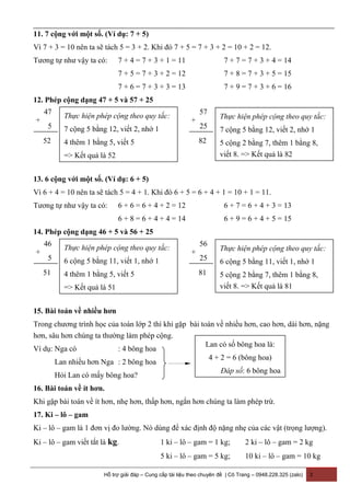 11. 7 cộng với một số. (Ví dụ: 7 + 5)
Vì 7 + 3 = 10 nên ta sẽ tách 5 = 3 + 2. Khi đó 7 + 5 = 7 + 3 + 2 = 10 + 2 = 12.
Tương tự như vậy ta có: 7 + 4 = 7 + 3 + 1 = 11 7 + 7 = 7 + 3 + 4 = 14
7 + 5 = 7 + 3 + 2 = 12 7 + 8 = 7 + 3 + 5 = 15
7 + 6 = 7 + 3 + 3 = 13 7 + 9 = 7 + 3 + 6 = 16
12. Phép cộng dạng 47 + 5 và 57 + 25
13. 6 cộng với một số. (Ví dụ: 6 + 5)
Vì 6 + 4 = 10 nên ta sẽ tách 5 = 4 + 1. Khi đó 6 + 5 = 6 + 4 + 1 = 10 + 1 = 11.
Tương tự như vậy ta có: 6 + 6 = 6 + 4 + 2 = 12 6 + 7 = 6 + 4 + 3 = 13
6 + 8 = 6 + 4 + 4 = 14 6 + 9 = 6 + 4 + 5 = 15
14. Phép cộng dạng 46 + 5 và 56 + 25
15. Bài toán về nhiều hơn
Trong chương trình học của toán lớp 2 thì khi gặp bài toán về nhiều hơn, cao hơn, dài hơn, nặng
hơn, sâu hơn chúng ta thường làm phép cộng.
Ví dụ: Nga có : 4 bông hoa
Lan nhiều hơn Nga : 2 bông hoa
Hỏi Lan có mấy bông hoa?
16. Bài toán về ít hơn.
Khi gặp bài toán về ít hơn, nhẹ hơn, thấp hơn, ngắn hơn chúng ta làm phép trừ.
17. Ki – lô – gam
Ki – lô – gam là 1 đơn vị đo lường. Nó dùng để xác định độ nặng nhẹ của các vật (trọng lượng).
Ki – lô – gam viết tắt là kg. 1 ki – lô – gam = 1 kg; 2 ki – lô – gam = 2 kg
5 ki – lô – gam = 5 kg; 10 ki – lô – gam = 10 kg
Hỗ trợ giải đáp – Cung cấp tài liệu theo chuyên đề | Cô Trang – 0948.228.325 (zalo) 3
47
5
52
+
Thực hiện phép cộng theo quy tắc:
7 cộng 5 bằng 12, viết 2, nhớ 1
4 thêm 1 bằng 5, viết 5
=> Kết quả là 52
57
25
82
+ Thực hiện phép cộng theo quy tắc:
7 cộng 5 bằng 12, viết 2, nhớ 1
5 cộng 2 bằng 7, thêm 1 bằng 8,
viết 8. => Kết quả là 82
Lan có số bông hoa là:
4 + 2 = 6 (bông hoa)
Đáp số: 6 bông hoa
46
5
51
+
Thực hiện phép cộng theo quy tắc:
6 cộng 5 bằng 11, viết 1, nhớ 1
4 thêm 1 bằng 5, viết 5
=> Kết quả là 51
56
25
81
+ Thực hiện phép cộng theo quy tắc:
6 cộng 5 bằng 11, viết 1, nhớ 1
5 cộng 2 bằng 7, thêm 1 bằng 8,
viết 8. => Kết quả là 81
 