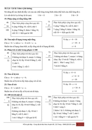 18. Lít - Lít là 1 đơn vị đo lường.
Nó dùng để xác định độ đầy vơi của các chất lỏng trong bình chứa (thể tích của chất lỏng đó.).
Lít viết tắt là l (e lờ hay là lờ cao). 1 lít = 1l 2 lít = 2l 3 lít = 3l
19. Phép cộng có tổng bằng 100
20. Tìm một số hạng trong một tổng.
Cho a + b = c nên a = c – b và b = c – a.
Muốn tìm số hạng chưa biết, ta lấy tổng trừ đi số hạng đã biết.
21. Phép trừ có nhớ trong phạm vi 100
22. Tìm số bị trừ
Cho a – b = c nên a = c + b.
Muốn tìm số bị trừ ta lấy hiệu cộng với số trừ.
23. Tim số trừ
Cho a – b = c nên b = a – c.
Muốn tìm số trừ ta lấy số bị trừ trừ đi hiệu.
23. 100 trừ đi một số
Hỗ trợ giải đáp – Cung cấp tài liệu theo chuyên đề | Cô Trang – 0948.228.325 (zalo) 4
46
54
100
+
Thực hiện phép cộng theo quy tắc:
6 cộng 4 bằng 10, viết 0, nhớ 1
4 cộng 5 bằng 9, thêm 1 bằng 10,
viết 10 => Kết quả là 100
73
27
100
+
Thực hiện phép cộng theo quy tắc:
3 cộng 7 bằng 10, viết 0, nhớ 1
7 cộng 2 bằng 9, thêm 1 bằng 10,
viết 10 => Kết quả là 100
Ví dụ: x + 4 = 10
x = 10 – 4
x = 6
40
8
32
-
Thực hiện phép trừ theo quy tắc:
0 không trừ được 8, mượn 1 ở hàng
chục là 10, lấy 10 trừ 8 bằng 2, viết
2, nhớ 1.
4 trừ 1 bằng 3, viết 3
73
27
46
-
Thực hiện phép trừ theo quy tắc:
3 không trừ được 7, mượn 1 ở hàng
chục, lấy 13 trừ đi 7 bằng 6, viết 6,
nhớ 1. Nhớ 1 sang 2 là 3.
7 trừ đi 3 bằng 4.
Ví dụ: x - 4 = 6
x = 6 + 4
x = 10
Ví dụ: 10 - x = 6
x = 10 - 6
x = 4
100
8
92
-
Thực hiện phép trừ theo quy tắc:
0 không trừ được 8, mượn 1 ở hàng
chục là 10, lấy 10 trừ 8 bằng 2, viết
2, nhớ 1.
0 không trừ được 1, lấy 10 trừ 1
bằng 9, viết 9, nhớ 1
1 trừ 1 bằng 0 => kết quả là 92
100
27
73
-
Thực hiện phép trừ theo quy tắc:
0 không trừ được 7, mượn 1 hàng
chục là 10, lấy 10 trừ 7 bằng 3, viết
3 nhớ 1 sang 2.
2 thêm 1 là 3. 0 không trừ được 3,
lấy 10 trừ 3 bằng 7 viết 7, nhớ 1
1 trừ 1 bằng 0 => kết quả là 73
 