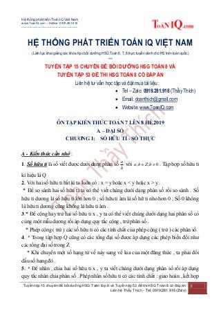 Hệ thống phát triển Toán IQ Việt Nam
www.ToanIQ.com – Hotline: 0919.281.916
--------------------------------------------------
Tuyển tập 15 chuyên đề bồi dưỡng HSG Toán lớp 8 và Tuyển tập 53 đề thi HSG Toán 8 có đáp án
Liên hệ Thầy Thích - Tel: 0919.281.916 (Zalo)
1
HỆ THỐNG PHÁT TRIỂN TOÁN IQ VIỆT NAM
(Liên tục khai giảng các khóa học bồi dưỡng HSG Toán 6, 7, 8 trực tuyến dành cho HS trên toàn quốc)
***
TUYỂN TẬP 15 CHUYÊN ĐỀ BỒI DƯỠNG HSG TOÁN 8 VÀ
TUYỂN TẬP 53 ĐỀ THI HSG TOÁN 8 CÓ ĐÁP ÁN
Liên hệ tư vấn học tập và đặt mua tài liệu:
 Tel – Zalo: 0919.281.916 (Thầy Thích)
 Email: doanthich@gmail.com
 Website: www.ToanIQ.com
ÔN TẬP KIẾN THỨC TOÁN 7 LÊN 8 HÈ 2019
A – ĐẠI SỐ
CHƯƠNG I: SỐ HỮU TỈ - SỐ THỰC
A - Kiến thức cần nhớ :
1. Số hữu tỉ là số viết được dưới dạng phân số
b
a
với 0;,  bZba . Tập hợp số hữu tỉ
kí hiệu là Q
2. Với hai số hữu tỉ bất kì ta luôn có : x = y hoặc x < y hoặc x > y .
* Để so sánh hai số hữu tỉ ta có thể viết chúng dưới dạng phân số rồi so sánh . Số
hữu tỉ dương là số hữu tỉ lớn hơn 0 ; số hữu tỉ âm là số hữ tỉ nhỏ hơn 0 ; Số 0 không
là hữu tỉ dương cũng không là hữu tỉ âm .
3.* Để cộng hay trừ hai số hữu tỉ x , y ta có thể viết chúng dưới dạng hai phân số có
cùng một mẫu dương rồi áp dụng quy tắc cộng , trừ phân số .
* Phép cộng ( trừ ) các số hữu tỉ có các tính chất của phép cộng ( trừ ) các phân số.
4. * Trong tập hợp Q cũng có các tổng đại số được áp dụng các phép biến đổi như
các tổng đại số trong Z
* Khi chuyển một số hạng từ vế này sang vế kia của một đẳng thức , ta phải đổi
dấu số hạng đó .
5. * Để nhân , chia hai số hữu tỉ x , y ta viết chúng dưới dạng phân số rồi áp dụng
quy tắc nhân chia phân số . Phép nhân số hữu tỉ có các tính chất : giao hoán , kết hợp
 